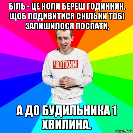 біль - це коли береш годинник, щоб подивитися скільки тобі залишилося поспати, а до будильника 1 хвилина.