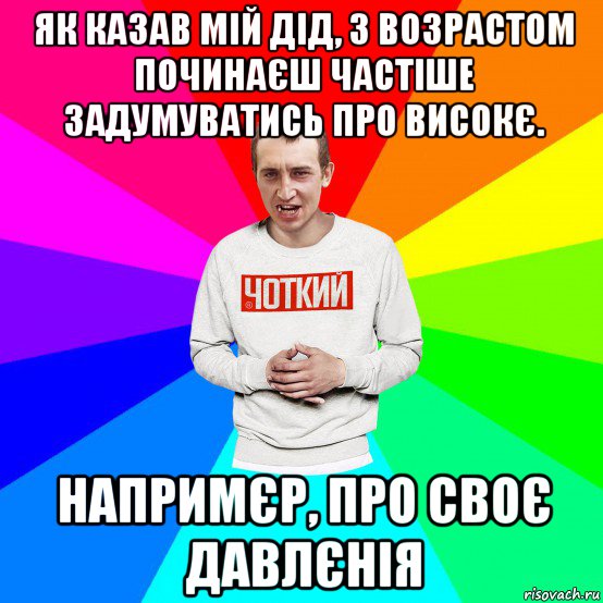 як казав мій дід, з возрастом починаєш частіше задумуватись про високє. напримєр, про своє давлєнія