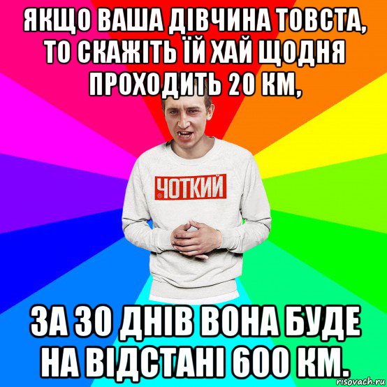 якщо ваша дівчина товста, то скажіть їй хай щодня проходить 20 км, за 30 днів вона буде на відстані 600 км.