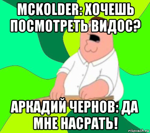 mckolder: хочешь посмотреть видос? аркадий чернов: да мне насрать!, Мем  Да всем насрать (Гриффин)