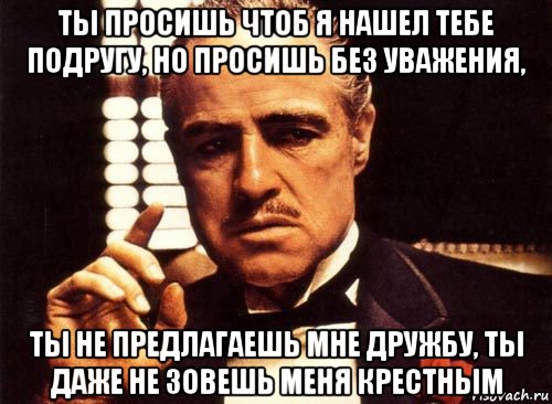 ты просишь чтоб я нашел тебе подругу, но просишь без уважения, ты не предлагаешь мне дружбу, ты даже не зовешь меня крестным, Мем крестный отец