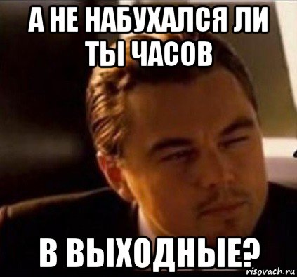 а не набухался ли ты часов в выходные?