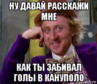 ну давай расскажи мне как ты забивал голы в кануполо