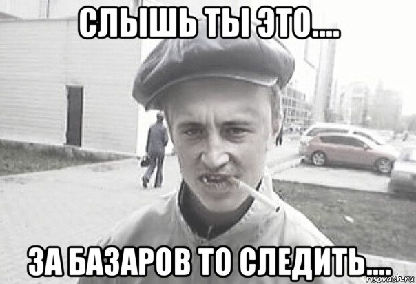 слышь ты это.... за базаров то следить....