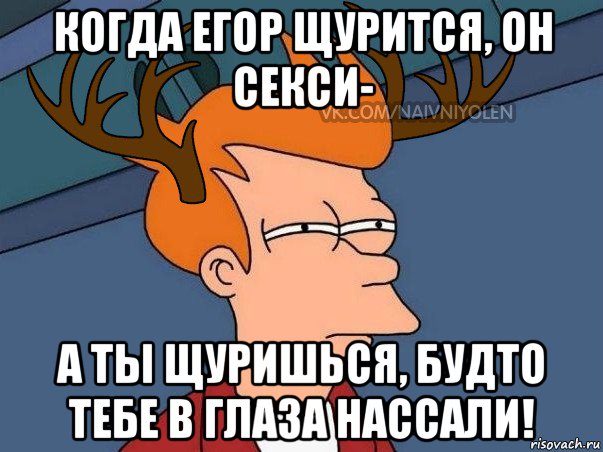 когда егор щурится, он секси- а ты щуришься, будто тебе в глаза нассали!