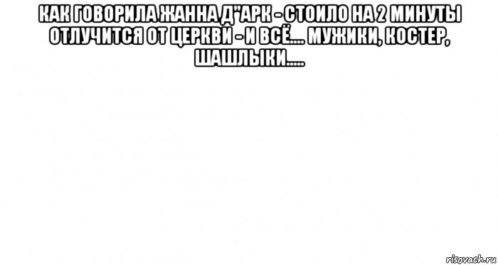 как говорила жанна д"арк - стоило на 2 минуты отлучится от церкви - и всё.... мужики, костер, шашлыки..... , Мем Пустой лист