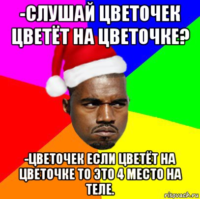 -слушай цветочек цветёт на цветочке? -цветочек если цветёт на цветочке то это 4 место на теле.