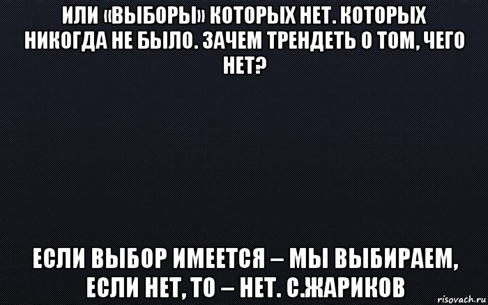 или «выборы» которых нет. которых никогда не было. зачем трендеть о том, чего нет? если выбор имеется – мы выбираем, если нет, то – нет. с.жариков