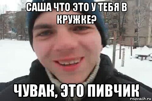 саша что это у тебя в кружке? чувак, это пивчик