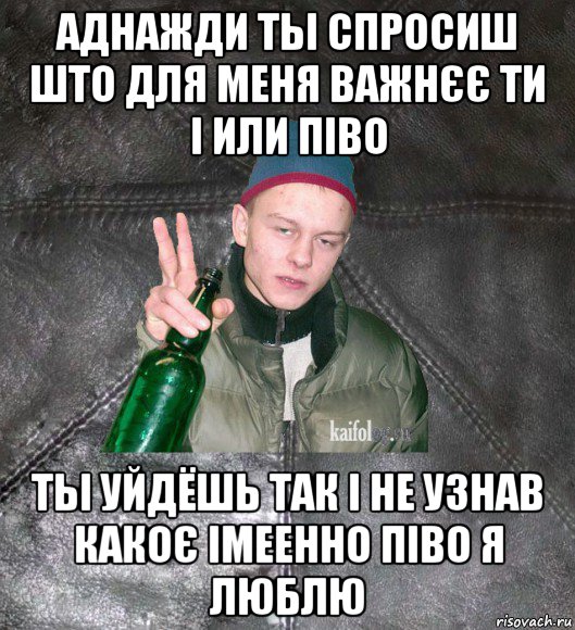 аднажди ты спросиш што для меня важнєє ти і или піво ты уйдёшь так і не узнав какоє імеенно піво я люблю