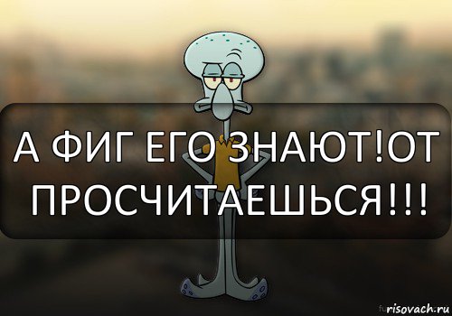 А ФИГ ЕГО ЗНАЮТ!ОТ ПРОСЧИТАЕШЬСЯ!!!