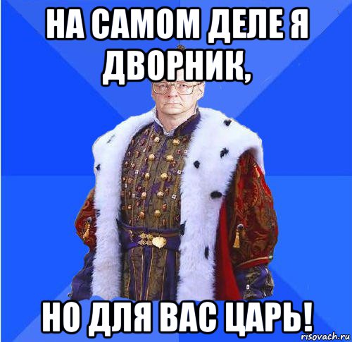 на самом деле я дворник, но для вас царь!