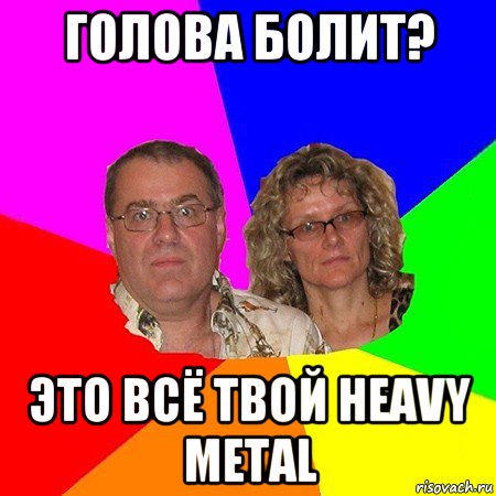 голова болит? это всё твой heavy metal