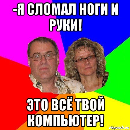 -я сломал ноги и руки! это всё твой компьютер!