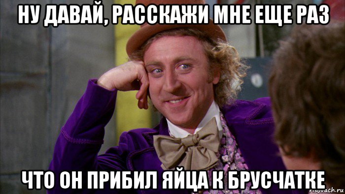 ну давай, расскажи мне еще раз что он прибил яйца к брусчатке, Мем Ну давай расскажи (Вилли Вонка)