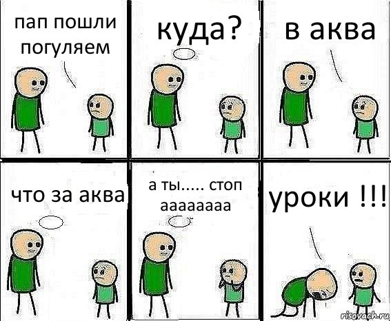 пап пошли погуляем куда? в аква что за аква а ты..... стоп аааааааа уроки !!!