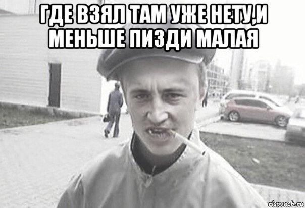 где взял там уже нету,и меньше пизди малая 