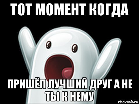 тот момент когда пришёл лучший друг а не ты к нему