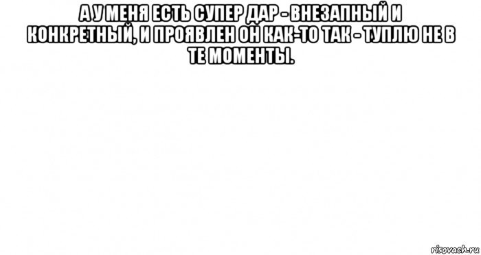 а у меня есть супер дар - внезапный и конкретный, и проявлен он как-то так - туплю не в те моменты. 