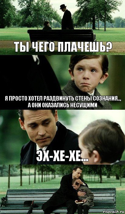 ты чего плачешь? я просто хотел раздвинуть стены сознания..,
а они оказались несущими эх-хе-хе...