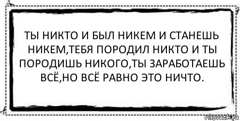 Ты никто и был никем и станешь никем,тебя породил никто и ты породишь никого,ты заработаешь всё,но всё равно это ничто. 