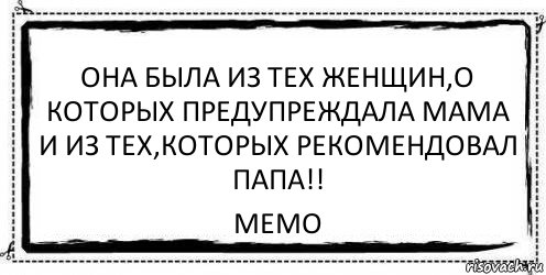 ОНА БЫЛА ИЗ ТЕХ ЖЕНЩИН,О КОТОРЫХ ПРЕДУПРЕЖДАЛА МАМА И ИЗ ТЕХ,КОТОРЫХ РЕКОМЕНДОВАЛ ПАПА!! МЕМО