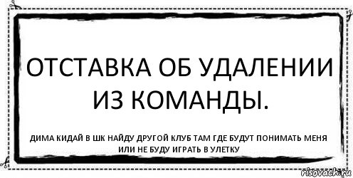 Отставка об удалении из команды. Дима кидай в шк найду другой клуб там где будут понимать меня или не буду играть в улетку