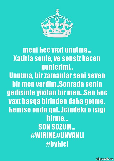 meni hec vaxt unutma...
Xatirla senle, ve sensiz kecen gunlerimi..
Unutma, bir zamanlar seni seven bir men vardim..Sonrada senin gedisinle yixilan bir men...Sen hec vaxt basqa birinden daha getme, hemise onda qal...İcindeki o isigi itirme...
SON SOZUM...
#WIRINE#UNVANLI
#byhici