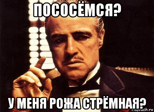 пососёмся? у меня рожа стрёмная?