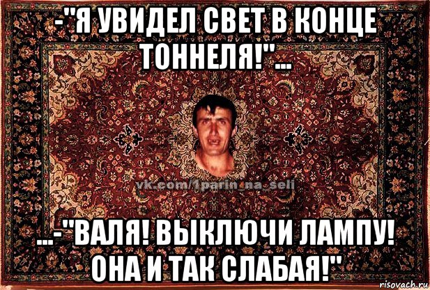 -"я увидел свет в конце тоннеля!"... ...-"валя! выключи лампу! она и так слабая!"