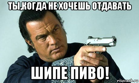 ты,когда не хочешь отдавать шипе пиво!