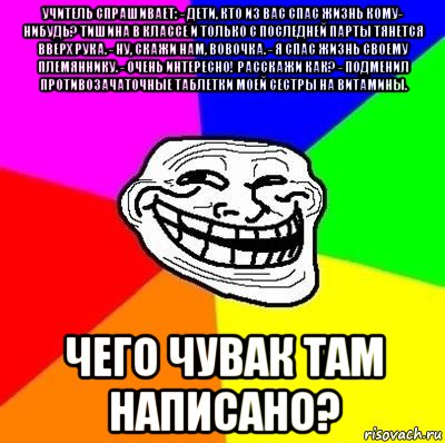 учитель спрашивает: - дети, кто из вас спас жизнь кому- нибудь? тишина в классе и только с последней парты тянется вверх рука. - ну, скажи нам, вовочка. - я спас жизнь своему племяннику. - очень интересно! расскажи как? - подменил противозачаточные таблетки моей сестры на витамины. чего чувак там написано?