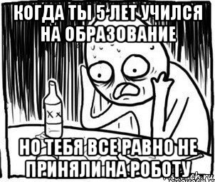 когда ты 5 лет учился на образование но тебя все равно не приняли на роботу, Мем Алкоголик-кадр