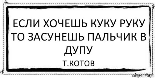 если хочешь куку руку то засунешь пальчик в дупу Т.котов