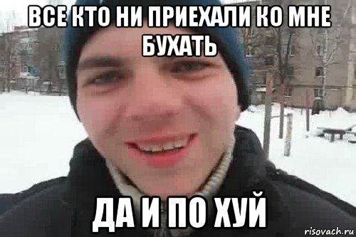 все кто ни приехали ко мне бухать да и по хуй