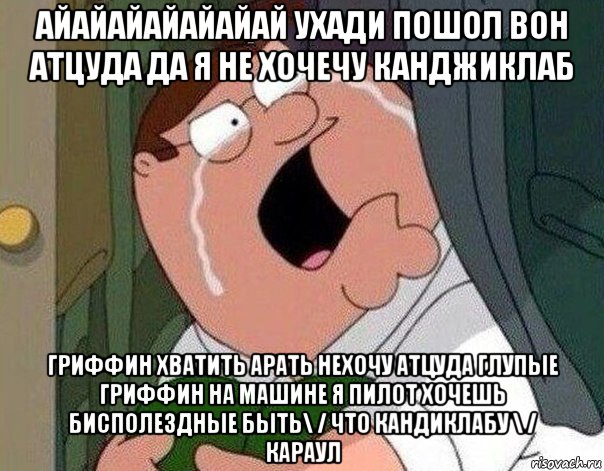 айайайайайайай ухади пошол вон атцуда да я не хочечу канджиклаб гриффин хватить арать нехочу атцуда глупые гриффин на машине я пилот хочешь бисполездные быть\ / что кандиклабу \ / караул, Мем Гриффин плачет