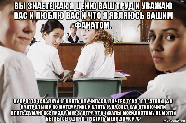 вы знаете как я ценю ваш труд и уважаю вас и люблю вас и что я являюсь вашим фанатом. ну проста такая хуйня блять случилася, я вчера тока сел гатовица к кантрольной по математике и блять сука,свет как отключили блять,думаю все пизда мне завтра ат учихалы моей,поэтому не могли бы вы сегодня отпустить меня домой а?, Мем В классе все смотрят на тебя