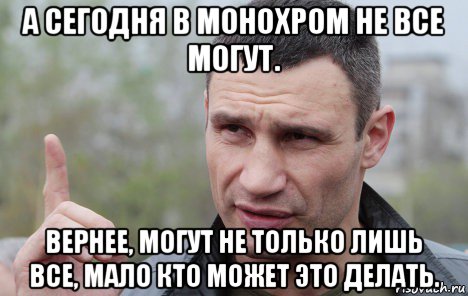 а сегодня в монохром не все могут. вернее, могут не только лишь все, мало кто может это делать., Мем Кличко говорит