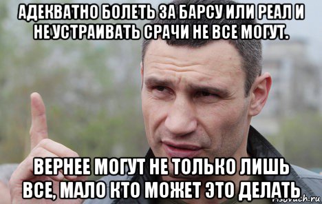 адекватно болеть за барсу или реал и не устраивать срачи не все могут. вернее могут не только лишь все, мало кто может это делать, Мем Кличко говорит