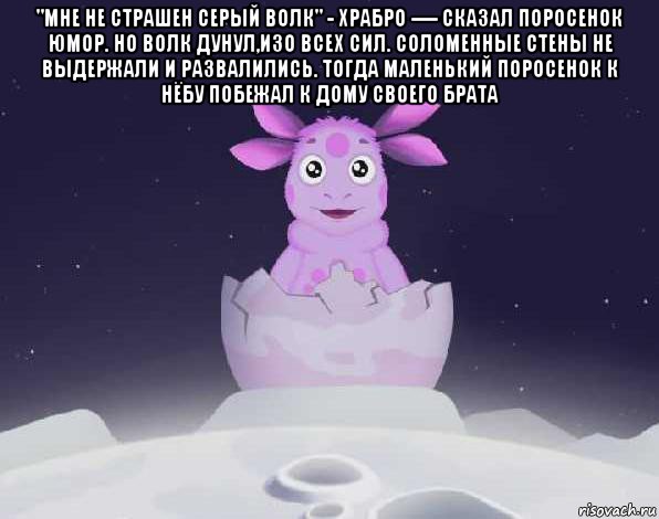 "мне не страшен серый волк" - храбро ---- сказал поросенок юмор. но волк дунул,изо всех сил. соломенные стены не выдержали и развалились. тогда маленький поросенок к нёбу побежал к дому своего брата , Мем лунтик