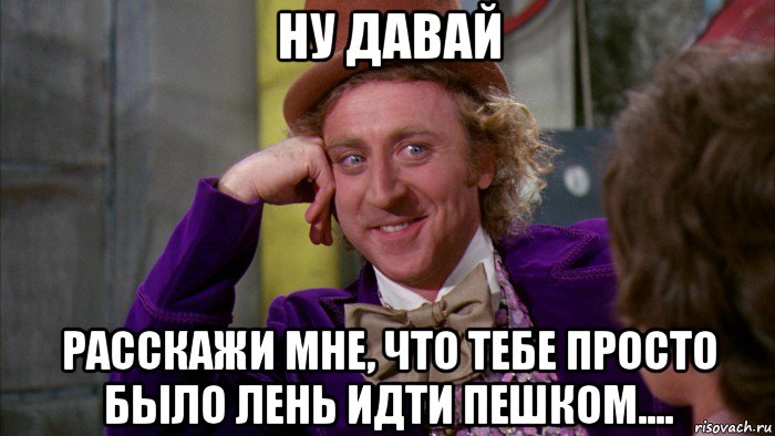 ну давай расскажи мне, что тебе просто было лень идти пешком...., Мем Ну давай расскажи (Вилли Вонка)