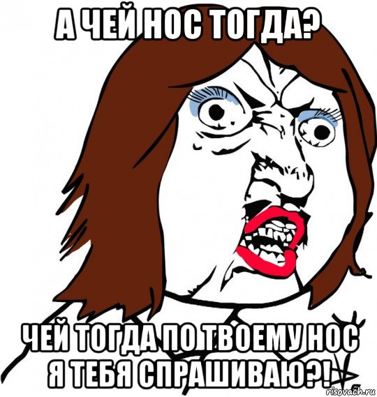 а чей нос тогда? чей тогда по твоему нос я тебя спрашиваю?!, Мем Ну почему (девушка)