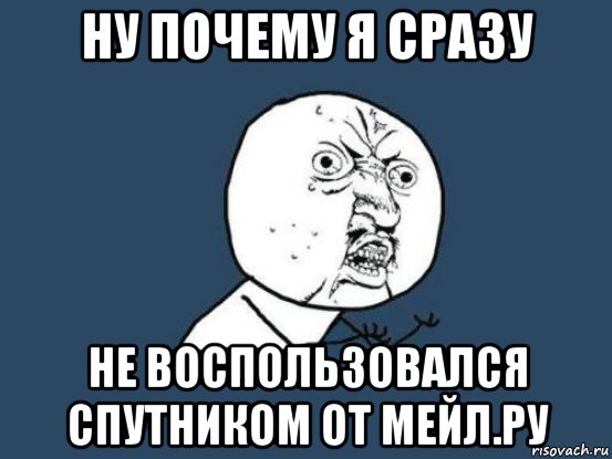 ну почему я сразу не воспользовался спутником от мейл.ру, Мем Ну почему