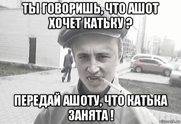 ты говоришь, что ашот хочет катьку ? передай ашоту, что катька занята !, Мем Пацанська философия