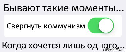 Бывают такие моменты... Свергнуть коммунизм Когда хочется лишь одного...