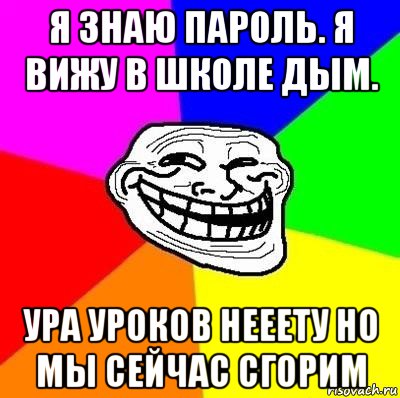 я знаю пароль. я вижу в школе дым. ура уроков нееету но мы сейчас сгорим