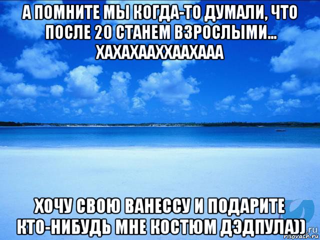 а помните мы когда-то думали, что после 20 станем взрослыми... хахахааххаахааа хочу свою ванессу и подарите кто-нибудь мне костюм дэдпула)), Мем у каждой Ксюши должен быть свой 