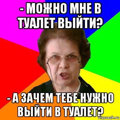 - можно мне в туалет выйти? - а зачем тебе нужно выйти в туалет?, Мем Типичная училка