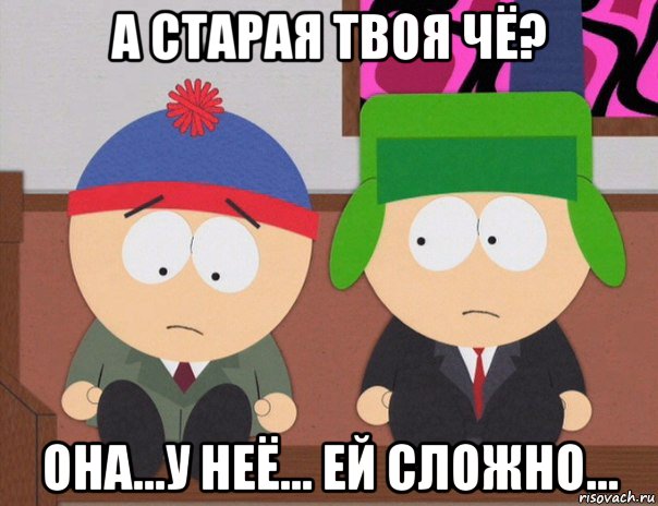 а старая твоя чё? она...у неё... ей сложно...