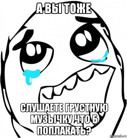 а вы тоже слушаете грустную музычку что б поплакать?, Мем  Плачет от радости